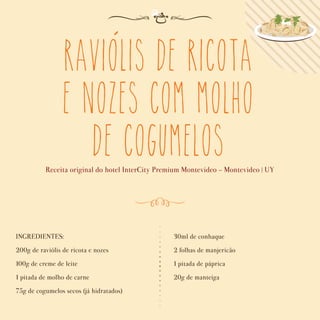 Raviolis de Ricota
e Nozes com Molho
de Cogumelos
Receita original do hotel InterCity Premium Montevideo - Montevideo | UY
INGREDIENTES:
200g de raviólis de ricota e nozes
100g de creme de leite
1 pitada de molho de carne
75g de cogumelos secos (já hidratados)
30ml de conhaque
2 folhas de manjericão
1 pitada de páprica
20g de manteiga
´
 