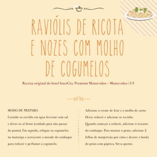 Raviolis de Ricota
e Nozes com Molho
de Cogumelos
Receita original do hotel InterCity Premium Montevideo - Montevideo | UY
MODO DE PREPARO:
Cozinhe os raviólis em água fervente com sal
e deixe-os al dente (cuidado para não passar
do ponto). Em seguida, refogue os cogumelos
na manteiga e acrescente a metade do conhaque
para reduzir e perfumar o cogumelo.
Adicione o creme de leite e o molho de carne.
Deixe reduzir e adicione os raviólis.
Quando começar a reduzir, adicione o restante
do conhaque. Para montar o prato, adicione 2
folhas de manjericão por cima e decore a borda
do prato com páprica. Sirva quente.
´
 