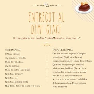 Entrecot al
Demi Glace
Receita original do hotel InterCity Premium Montevideo - Montevideo | UY
INGREDIENTES:
300g de entrecot
50g cogumelos fatiados
100ml de vinho tinto
20g de manteiga
100ml de molho Demi Glace
1 pitada de gengibre
1 pitada de sal
1 pitada de pimenta moída
120g de mil-folhas de batata com cebola
MODO DE PREPARO:
Grelhe o entrecot ao ponto. Coloque a
manteiga na frigideira, refogue os
cogumelos, adicione o vinho e deixe reduzir.
Quando a redução chegar à metade,
adicione o molho Demi Glace e rale o
gengibre. Em seguida, coloque a carne
para ﬁnalizar dentro deste molho.
No centro do prato, monte a mil-folhas
de batata com cebola. Decore com um
ramo de alecrim.
 
