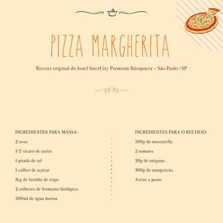 Pizza Margherita
Receita original do hotel InterCity Premium Ibirapuera - São Paulo | SP
INGREDIENTES PARA MASSA:
2 ovos
1/2 xícara de azeite
1 pitada de sal
1 colher de açúcar
1kg de farinha de trigo
2 colheres de fermento biológico
200ml de água morna
INGREDIENTES PARA O RECHEIO:
500g de mozzarella
2 tomates
20g de orégano
300g de manjericão
Azeite a gosto
 