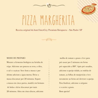 Pizza Margherita
Receita original do hotel InterCity Premium Ibirapuera - São Paulo | SP
MODO DE PREPARO
Misture o fermento biológico na farinha de
trigo. Adicione aos poucos os ovos, o óleo,
o sal e o açúcar. Sove bem a massa e por
último adicione a água morna. Deixe a
massa descansar por 20 minutos. Separe
a massa em cinco partes, modele em formato
de bolas e deixe descansar por mais
20 minutos. Abra em cinco discos, adicione
molho de tomate a gosto e leve para
pré-assar por 5 minutos em forno
pré-aquecido a 180°. Após pré-assados,
adicione o queijo ralado, as rodelas de
tomate, as folhas de manjericão e leve
novamente ao forno até derreter o queijo.
Para ﬁnalizar, adicione o orégano
e o azeite a gosto.
Bom apetite!
 