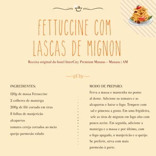 Fettuccine com
Lascas de Mignon
Receita original do hotel InterCity Premium Manaus - Manaus | AM
INGREDIENTES:
120g de massa Fettuccine
2 colheres de manteiga
200g de ﬁlé cortado em tiras
8 folhas de manjericão
alcaparras
tomates cereja cortados ao meio
queijo parmesão ralado
MODO DE PREPARO:
Ferva a massa e mantenha no ponto
al dente. Adicione os tomates e as
alcaparras e baixe o fogo. Tempere com
sal e pimenta a gosto. Em uma frigideira,
sele as tiras de mignon em fogo alto com
pouco azeite. Em seguida, adicione a
manteiga e a massa e por último, com
o fogo apagado, o manjericão e o queijo.
Se preferir, sirva com mais
parmesão à parte.
 