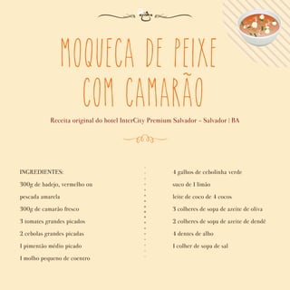 Moqueca de peixe
com camarao
Receita original do hotel InterCity Premium Salvador - Salvador | BA
INGREDIENTES:
300g de badejo, vermelho ou
pescada amarela
300g de camarão fresco
3 tomates grandes picados
2 cebolas grandes picadas
1 pimentão médio picado
1 molho pequeno de coentro
4 galhos de cebolinha verde
suco de 1 limão
leite de coco de 4 cocos
3 colheres de sopa de azeite de oliva
2 colheres de sopa de azeite de dendê
4 dentes de alho
1 colher de sopa de sal
~
 
