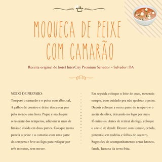 MODO DE PREPARO:
Tempere o camarão e o peixe com alho, sal,
4 galhos de coentro e deixe descansar por
pelo menos uma hora. Pique e machuque
o restante dos temperos, adicione o suco de
limão e divida em duas partes. Coloque numa
panela o peixe e o camarão com uma parte
do tempero e leve ao fogo para refogar por
três minutos, sem mexer.
Em seguida coloque o leite de coco, mexendo
sempre, com cuidado pra não quebrar o peixe.
Depois coloque a outra parte do tempero e o
azeite de oliva, deixando no fogo por mais
15 minutos. Antes de retirar do fogo, coloque
o azeite de dendê. Decore com tomate, cebola,
pimentão em rodelas e folhas de coentro.
Sugestões de acompanhamento: arroz branco,
farofa, banana da terra frita.
Moqueca de peixe
com camarao
Receita original do hotel InterCity Premium Salvador - Salvador | BA
~
 