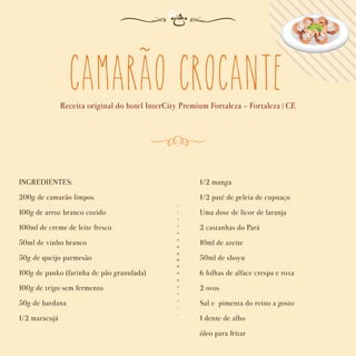 camarao crocante
Receita original do hotel InterCity Premium Fortaleza - Fortaleza | CE
INGREDIENTES:
200g de camarão limpos
100g de arroz branco cozido
100ml de creme de leite fresco
50ml de vinho branco
50g de queijo parmesão
100g de panko (farinha de pão granulada)
100g de trigo sem fermento
50g de bardana
1/2 maracujá
1/2 manga
1/2 patê de geleia de cupuaçu
Uma dose de licor de laranja
2 castanhas do Pará
10ml de azeite
50ml de shoyu
6 folhas de alface crespa e roxa
2 ovos
Sal e pimenta do reino a gosto
1 dente de alho
óleo para fritar
~
 