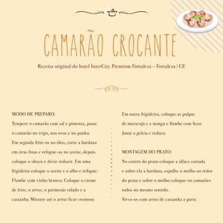 camarao crocante
Receita original do hotel InterCity Premium Fortaleza - Fortaleza | CE
MODO DE PREPARO:
Tempere o camarão com sal e pimenta, passe
o camarão no trigo, nos ovos e no panko.
Em seguida frite-os no óleo, corte a bardana
em tiras ﬁnas e refogue-as no azeite, depois
coloque o shoyu e deixe reduzir. Em uma
frigideira coloque o azeite e o alho e refogue.
Flambe com vinho branco. Coloque o creme
de leite, o arroz, o parmesão ralado e a
castanha. Misture até o arroz ﬁcar cremoso.
Em outra frigideira, coloque as polpas
de maracujá e a manga e ﬂambe com licor.
Junte a geleia e reduza.
MONTAGEM DO PRATO:
No centro do prato coloque a alface cortada
e sobre ela a bardana, espalhe o molho ao redor
do prato e sobre o molho coloque-os camarões
todos no mesmo sentido.
Sirva-os com arroz de castanha a parte.
~
 