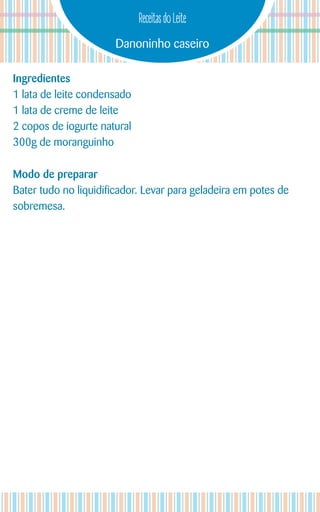 Danoninho caseiro
Receitas do Leite
Ingredientes
1 lata de leite condensado
1 lata de creme de leite
2 copos de iogurte natural
300g de moranguinho
Modo de preparar
Bater tudo no liquidificador. Levar para geladeira em potes de
sobremesa.
 