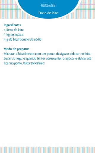 Doce de leite
Receitas do Leite
Ingredientes
4 litros de leite
1 kg de açúcar
4 g de bicarbonato de sódio
Modo de preparar
Misturar o bicarbonato com um pouco de água e colocar no leite.
Levar ao fogo e quando ferver acrescentar o açúcar e deixar até
ficarnoponto. Bateratéesfriar.
 