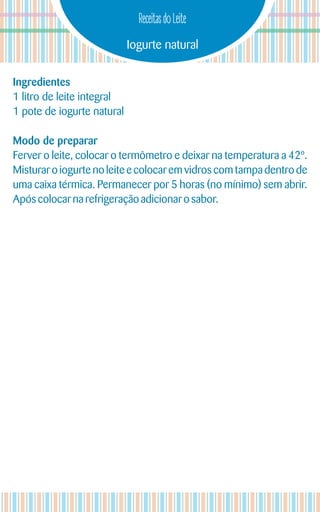 Iogurte natural
Receitas do Leite
Ingredientes
1 litro de leite integral
1 pote de iogurte natural
Modo de preparar
Ferver o leite, colocar o termômetro e deixar na temperatura a 42º.
Misturar o iogurte no leite e colocar em vidros com tampa dentro de
uma caixa térmica. Permanecer por 5 horas (no mínimo) sem abrir.
Após colocarna refrigeraçãoadicionar o sabor.
 