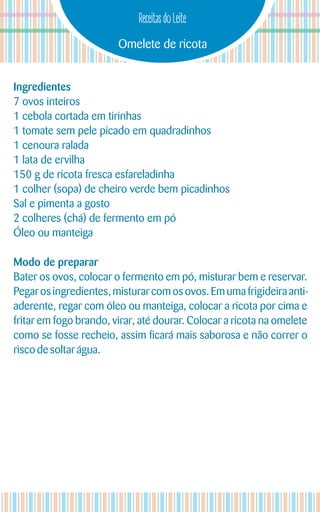 Omelete de ricota
Receitas do Leite
Ingredientes
7 ovos inteiros
1 cebola cortada em tirinhas
1 tomate sem pele picado em quadradinhos
1 cenoura ralada
1 lata de ervilha
150 g de ricota fresca esfareladinha
1 colher (sopa) de cheiro verde bem picadinhos
Sal e pimenta a gosto
2 colheres (chá) de fermento em pó
Óleo ou manteiga
Modo de preparar
Bater os ovos, colocar o fermento em pó, misturar bem e reservar.
Pegarosingredientes, misturar com osovos. Emumafrigideira anti-
aderente, regar com óleo ou manteiga, colocar a ricota por cima e
fritar em fogo brando, virar, até dourar. Colocar a ricota na omelete
como se fosse recheio, assim ficará mais saborosa e não correr o
risco desoltarágua.
 