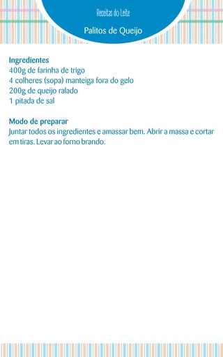 Palitos de Queijo
Receitas do Leite
Ingredientes
400g de farinha de trigo
4 colheres (sopa) manteiga fora do gelo
200g de queijo ralado
1 pitada de sal
Modo de preparar
Juntar todos os ingredientes e amassar bem. Abrir a massa e cortar
emtiras.Levarao forno brando.
 