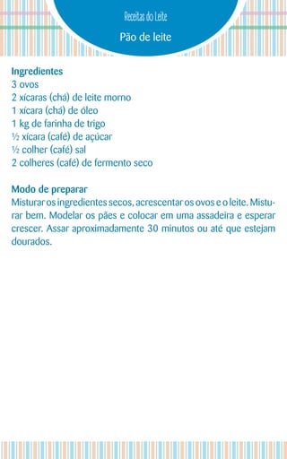 Pão de leite
Receitas do Leite
Ingredientes
3 ovos
2 xícaras (chá) de leite morno
1 xícara (chá) de óleo
1 kg de farinha de trigo
½ xícara (café) de açúcar
½ colher (café) sal
2 colheres (café) de fermento seco
Modo de preparar
Misturar os ingredientes secos, acrescentar os ovos e o leite. Mistu-
rar bem. Modelar os pães e colocar em uma assadeira e esperar
crescer. Assar aproximadamente 30 minutos ou até que estejam
dourados.
 
