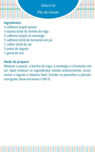 Pão de minuto
Receitas do Leite
Ingredientes
4 colheres (sopa) açúcar
4 xícaras (chá) de farinha de trigo
3 colheres (sopa) de manteiga
2 colheres (chá) de fermento em pó
1 colher (chá) de sal
2 potes de iogurte
1 gema de ovo
Modo de preparar
Misturar o açúcar, a farinha de trigo, a manteiga e o fermento em
pó. Após misturar os ingredientes citados anteriormente, acres-
centar o iogurte e misturar bem. Enrolar os pãezinhos e pincelar
com gema.Assar emforno a180 ºC.
 