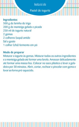 Pastel de iogurte
Receitas do Leite
Ingredientes
500 g de farinha de trigo
200 g de manteiga gelada e picada
250 ml de iogurte natural
2 gemas
2 colheres (sopa) amido
Sal a gosto
1 colher (chá) fermento em pó
Modo de preparar
Misturar o iogurte às gemas. Misturar todos os outros ingredientes
e a manteiga gelada até formar uma farofa. Amassar delicadamente
até formar uma massa lisa. Colocar no saco plástico e levar a gela-
deira por 30 minutos. Abrir, cortar, rechear e pincelar com gema e
levarao forno pré-aquecido.
 