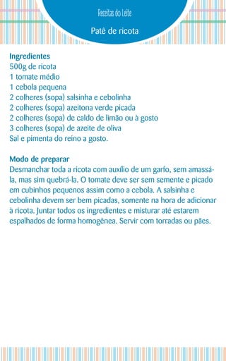 Patê de ricota
Receitas do Leite
Ingredientes
500g de ricota
1 tomate médio
1 cebola pequena
2 colheres (sopa) salsinha e cebolinha
2 colheres (sopa) azeitona verde picada
2 colheres (sopa) de caldo de limão ou à gosto
3 colheres (sopa) de azeite de oliva
Sal e pimenta do reino a gosto.
Modo de preparar
Desmanchar toda a ricota com auxílio de um garfo, sem amassá-
la, mas sim quebrá-la. O tomate deve ser sem semente e picado
em cubinhos pequenos assim como a cebola. A salsinha e
cebolinha devem ser bem picadas, somente na hora de adicionar
à ricota. Juntar todos os ingredientes e misturar até estarem
espalhados de forma homogênea. Servir com torradas ou pães.
 