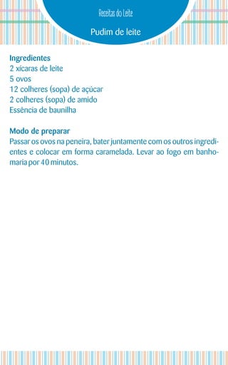 Pudim de leite
Receitas do Leite
Ingredientes
2 xícaras de leite
5 ovos
12 colheres (sopa) de açúcar
2 colheres (sopa) de amido
Essência de baunilha
Modo de preparar
Passar os ovos na peneira, bater juntamente com os outros ingredi-
entes e colocar em forma caramelada. Levar ao fogo em banho-
mariapor 40 minutos.
 