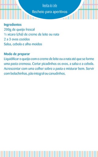 Recheio para aperitivos
Receitas do Leite
Ingredientes
200g de queijo frescal
½ xícara (chá) de creme de leite ou nata
2 a 3 ovos cozidos
Salsa, cebola e alho moídos
Modo de preparar
Liquidificar o queijo com o creme de leite ou a nata até que se forme
uma pasta cremosa. Cortar picadinhos os ovos, a salsa e a cebola.
Acrescentar com uma colher sobre a pasta e misturar bem. Servir
combolachinhas, pãointegral ou canudinhos.
 