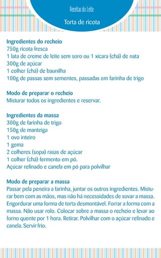 Torta de ricota
Receitas do Leite
Ingredientes do recheio
750g ricota fresca
1 lata de creme de leite sem soro ou 1 xícara (chá) de nata
300g de açúcar
1 colher (chá) de baunilha
100g de passas sem sementes, passadas em farinha de trigo
Modo de preparar o recheio
Misturar todos os ingredientes e reservar.
Ingredientes da massa
300g de farinha de trigo
150g de manteiga
1 ovo inteiro
1 gema
2 colheres (sopa) rasas de açúcar
1 colher (chá) fermento em pó.
Açúcar refinado e canela em pó para polvilhar
Modo de preparar a massa
Passar pela peneira a farinha, juntar os outros ingredientes. Mistu-
rar bem com as mãos, mas não há necessidades de sovar a massa.
Engordurar uma forma de torta desmontável. Forrar a forma com a
massa. Não usar rolo. Colocar sobre a massa o recheio e levar ao
forno quente por 1 hora. Retirar. Polvilhar com o açúcar refinado e
canela.Servir frio.
 