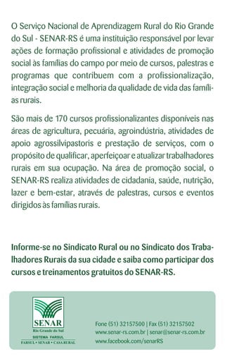 O Serviço Nacional de Aprendizagem Rural do Rio Grande
do Sul - SENAR-RS é uma instituição responsável por levar
ações de formação profissional e atividades de promoção
social às famílias do campo por meio de cursos, palestras e
programas que contribuem com a profissionalização,
integração social e melhoria da qualidade de vida das famíli-
as rurais.
São mais de 170 cursos profissionalizantes disponíveis nas
áreas de agricultura, pecuária, agroindústria, atividades de
apoio agrossilvipastoris e prestação de serviços, com o
propósito de qualificar, aperfeiçoar e atualizar trabalhadores
rurais em sua ocupação. Na área de promoção social, o
SENAR-RS realiza atividades de cidadania, saúde, nutrição,
lazer e bem-estar, através de palestras, cursos e eventos
dirigidosàs famíliasrurais.
Informe-se no Sindicato Rural ou no Sindicato dos Traba-
lhadores Rurais da sua cidade e saiba como participar dos
cursos e treinamentos gratuitos do SENAR-RS.
Fone (51) 32157500 | Fax (51) 32157502
www.senar-rs.com.br | senar@senar-rs.com.br
www.facebook.com/senarRS
 