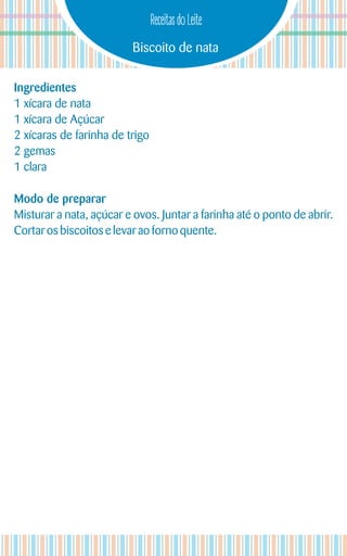 Biscoito de nata
Receitas do Leite
Ingredientes
1 xícara de nata
1 xícara de Açúcar
2 xícaras de farinha de trigo
2 gemas
1 clara
Modo de preparar
Misturar a nata, açúcar e ovos. Juntar a farinha até o ponto de abrir.
Cortaros biscoitos e levar aoforno quente.
 