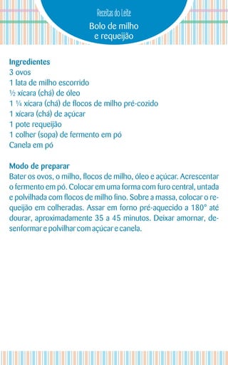 Bolo de milho
e requeijão
Receitas do Leite
Ingredientes
3 ovos
1 lata de milho escorrido
½ xícara (chá) de óleo
1 ¼ xícara (chá) de flocos de milho pré-cozido
1 xícara (chá) de açúcar
1 pote requeijão
1 colher (sopa) de fermento em pó
Canela em pó
Modo de preparar
Bater os ovos, o milho, flocos de milho, óleo e açúcar. Acrescentar
o fermento em pó. Colocar em uma forma com furo central, untada
e polvilhada com flocos de milho fino. Sobre a massa, colocar o re-
queijão em colheradas. Assar em forno pré-aquecido a 180° até
dourar, aproximadamente 35 a 45 minutos. Deixar amornar, de-
senformare polvilhar com açúcare canela.
 