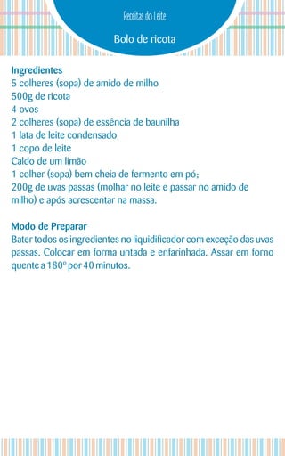Bolo de ricota
Receitas do Leite
Ingredientes
5 colheres (sopa) de amido de milho
500g de ricota
4 ovos
2 colheres (sopa) de essência de baunilha
1 lata de leite condensado
1 copo de leite
Caldo de um limão
1 colher (sopa) bem cheia de fermento em pó;
200g de uvas passas (molhar no leite e passar no amido de
milho) e após acrescentar na massa.
Modo de Preparar
Bater todos os ingredientes no liquidificador com exceção das uvas
passas. Colocar em forma untada e enfarinhada. Assar em forno
quentea180º por 40 minutos.
 