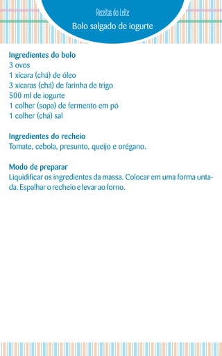 Bolo salgado de iogurte
Receitas do Leite
Ingredientes do bolo
3 ovos
1 xícara (chá) de óleo
3 xícaras (chá) de farinha de trigo
500 ml de iogurte
1 colher (sopa) de fermento em pó
1 colher (chá) sal
Ingredientes do recheio
Tomate, cebola, presunto, queijo e orégano.
Modo de preparar
Liquidificar os ingredientes da massa. Colocar em uma forma unta-
da. Espalhar orecheio e levar aoforno.
 