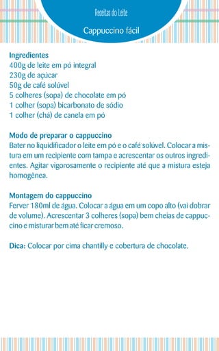 Cappuccino fácil
Receitas do Leite
Ingredientes
400g de leite em pó integral
230g de açúcar
50g de café solúvel
5 colheres (sopa) de chocolate em pó
1 colher (sopa) bicarbonato de sódio
1 colher (chá) de canela em pó
Modo de preparar o cappuccino
Bater no liquidificador o leite em pó e o café solúvel. Colocar a mis-
tura em um recipiente com tampa e acrescentar os outros ingredi-
entes. Agitar vigorosamente o recipiente até que a mistura esteja
homogênea.
Montagem do cappuccino
Ferver 180ml de água. Colocar a água em um copo alto (vai dobrar
de volume). Acrescentar 3 colheres (sopa) bem cheias de cappuc-
cinoe misturarbematéficarcremoso.
Dica: Colocar por cima chantilly e cobertura de chocolate.
 