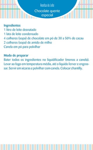 Chocolate quente
especial
Receitas do Leite
Ingredientes
1 litro de leite desnatado
1 lata de leite condensado
4 colheres (sopa) de chocolate em pó de 30 a 50% de cacau
2 colheres (sopa) de amido de milho
Canela em pó para polvilhar
Modo de preparar
Bater todos os ingredientes no liquidificador (menos a canela).
Levar ao fogo em temperatura média, até o líquido ferver e engros-
sar.Serviremxícaras e polvilhar com canela. Colocar chantilly.
 