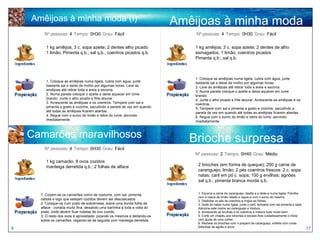 Amêijoas à minha moda (I)                                                Amêijoas à minha moda
        Nº pessoas: 4 Tempo: 0H30 Grau: Fácil
                                                                                       (II)
                                                                                 Nº pessoas: 4 Tempo: 0H30 Grau: Fácil


         1 kg amêijoa; 3 c. sopa azeite; 2 dentes alho picado                    1 kg amêijoa; 3 c. sopa azeite; 2 dentes de alho
         1 limão; Pimenta q.b.; sal q.b.; coentros picados q.b.                  esmagados; 1 limão; coentros picados
                                                                                 Pimenta q.b.; sal q.b.



                                                                                 1. Coloque as amêijoas numa tigela, cubra com água, junte
         1. Coloque as amêijoas numa tigela, cubra com água, junte               bastante sal e deixe de molho por algumas horas.
         bastante sal e deixe de molho por algumas horas. Lave as                2. Lave as amêijoas até retirar toda a areia e escorra.
         amêijoas até retirar toda a areia e escorra.                            3. Numa panela coloque o azeite e deixe aquecer em lume
         2. Numa panela coloque o azeite e deixe aquecer em lume                 brando.
         brando. Junte o alho picado e frite alourar.                            4. Junte o alho picado e frite alourar. Acrescente as amêijoas e os
         3. Acrescente as amêijoas e os coentros. Tempere com sal e              coentros.
         pimenta a gosto e cozinhe, sacudindo a panela de vez em quando          5. Tempere com sal e pimenta a gosto e cozinhe, sacudindo a
         até todas as amêijoas ficarem abertas.                                  panela de vez em quando até todas as amêijoas ficarem abertas.
         4. Regue com o sumo do limão e retire do lume, servindo                 6. Regue com o sumo do limão e retire do lume, servindo
         imediatamente.                                                          imediatamente



    Camarões maravilhosos                                                       Brioche surpresa
        Nº pessoas: 4 Tempo: 0H30 Grau: Fácil
                                                                                 Nº pessoas: 2 Tempo: 0H40 Grau: Médio
         1 kg camarão; 8 ovos cozidos
         manteiga derretida q.b.; 2 folhas de alface                              2 brioches (em forma de queque); 200 g carne de
                                                                                  caranguejo; limão; 2 pés coentros frescos; 2 c. sopa
                                                                                  natas; caril em pó c. sopa; 100 g ervilhas; agriões
                                                                                  sal q.b.; pimenta branca moída q.b.

                                                                                  1. Escorra a carne de caranguejo, desfie-a e deite-a numa tigela. Polvilhe
      1. Cozem-se os camarões como de costume, com sal, pimenta,
                                                                                  com a casca de limão ralada e regue-a com o sumo do mesmo.
      cebola e logo que estejam cozidos devem ser descascados.                    2. Desfolhe os pés de coentros e migue as folhas.
      2. Coloque-os num prato de sobremesa, sobre uma bonita folha de             3. Deite as natas numa tigela, junte o caril, tempere com sal pimenta e bata.
      alface - cortada muito fina, deixando uma barrinha a toda a volta do        Adicione este creme ao caranguejo e misture.
      prato, onde devem ficar rodelas de ovo cozido.                              4. Acrescente as ervilhas e os coentros e misture tudo muito bem.
      3. O resto dos ovos é aproveitado, picando os mesmos e deitando-os          5. Corte um chapéu aos brioches e escave-lhes cuidadosamente o miolo
      sobre os camarões, regando-se de seguida com manteiga derretida.            com ajuda de uma colher.
                                                                                  6. Recheie os brioches com o preparo de caranguejo, enfeite com umas
8                                                                                 folhinhas de agrião e sirva.
                                                                                                                                                                  17
 