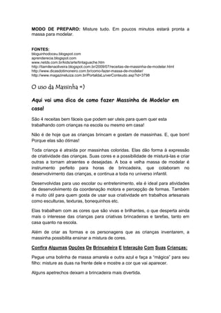MODO DE PREPARO: Misture tudo. Em poucos minutos estará pronta a
massa para modelar.


FONTES:
bloguinhodoceu.blogspot.com
aprenderecia.blogspot.com
www.netds.com.br/kids/arte/tintaguache.htm
http://tiamilenaoliveira.blogspot.com.br/2009/07/receitas-de-massinha-de-modelar.html
http://www.dicasdotimoneiro.com.br/como-fazer-massa-de-modelar/
http://www.magazineluiza.com.br/PortaldaLu/verConteudo.asp?id=3798


O uso da Massinha =)

Aqui vai uma dica de como fazer Massinha de Modelar em
casa!

São 4 receitas bem fáceis que podem ser uteis para quem quer esta
trabalhando com crianças na escola ou mesmo em casa!

Não é de hoje que as crianças brincam e gostam de massinhas. E, que bom!
Porque elas são ótimas!

Toda criança é atraída por massinhas coloridas. Elas dão forma à expressão
de criatividade das crianças. Suas cores e a possibilidade de misturá-las e criar
outras a tornam atraentes e desejadas. A boa e velha massa de modelar é
instrumento perfeito para horas de brincadeira, que colaboram no
desenvolvimento das crianças, e continua a toda no universo infantil.

Desenvolvidas para uso escolar ou entretenimento, ela é ideal para atividades
de desenvolvimento da coordenação motora e percepção de formas. Também
é muito útil para quem gosta de usar sua criatividade em trabalhos artesanais
como esculturas, texturas, bonequinhos etc.

Elas trabalham com as cores que são vivas e brilhantes, o que desperta ainda
mais o interesse das crianças para criativas brincadeiras e tarefas, tanto em
casa quanto na escola.

Além de criar as formas e os personagens que as crianças inventarem, a
massinha possibilita ensinar a mistura de cores.

Confira Algumas Opções De Brincadeira E Interação Com Suas Crianças:

Pegue uma bolinha de massa amarela e outra azul e faça a “mágica” para seu
filho: misture as duas na frente dele e mostre a cor que vai aparecer.

Alguns apetrechos deixam a brincadeira mais divertida.
 