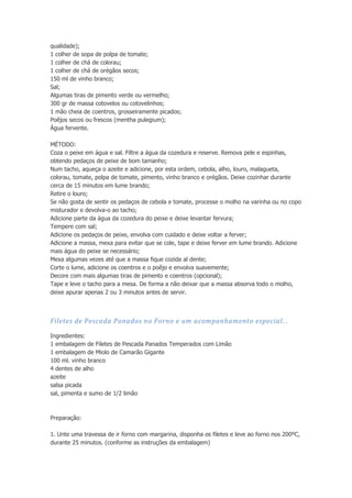 qualidade);
1 colher de sopa de polpa de tomate;
1 colher de chá de colorau;
1 colher de chá de orégãos secos;
150 ml de vinho branco;
Sal;
Algumas tiras de pimento verde ou vermelho;
300 gr de massa cotovelos ou cotovelinhos;
1 mão cheia de coentros, grosseiramente picados;
Poêjos secos ou frescos (mentha pulegium);
Água fervente.
MÉTODO:
Coza o peixe em água e sal. Filtre a água da cozedura e reserve. Remova pele e espinhas,
obtendo pedaços de peixe de bom tamanho;
Num tacho, aqueça o azeite e adicione, por esta ordem, cebola, alho, louro, malagueta,
colorau, tomate, polpa de tomate, pimento, vinho branco e orégãos. Deixe cozinhar durante
cerca de 15 minutos em lume brando;
Retire o louro;
Se não gosta de sentir os pedaços de cebola e tomate, processe o molho na varinha ou no copo
misturador e devolva-o ao tacho;
Adicione parte da água da cozedura do peixe e deixe levantar fervura;
Tempere com sal;
Adicione os pedaços de peixe, envolva com cuidado e deixe voltar a ferver;
Adicione a massa, mexa para evitar que se cole, tape e deixe ferver em lume brando. Adicione
mais água do peixe se necessário;
Mexa algumas vezes até que a massa fique cozida al dente;
Corte o lume, adicione os coentros e o poêjo e envolva suavemente;
Decore com mais algumas tiras de pimento e coentros (opcional);
Tape e leve o tacho para a mesa. De forma a não deixar que a massa absorva todo o molho,
deixe apurar apenas 2 ou 3 minutos antes de servir.

Filetes de Pescada Panados no Forno e um acompanhamento especial...
Ingredientes:
1 embalagem de Filetes de Pescada Panados Temperados com Limão
1 embalagem de Miolo de Camarão Gigante
100 ml. vinho branco
4 dentes de alho
azeite
salsa picada
sal, pimenta e sumo de 1/2 limão

Preparação:
1. Unte uma travessa de ir forno com margarina, disponha os filetes e leve ao forno nos 200ºC,
durante 25 minutos. (conforme as instruções da embalagem)

 