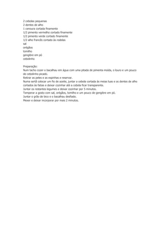 2 cebolas pequenas
2 dentes de alho
1 cenoura cortada finamente
1/2 pimento vermelho cortado finamente
1/2 pimento verde cortado finamente
1/2 alho francês cortado às rodelas
sal
orégãos
tomilho
gengibre em pó
cebolinho
Preparação:
Num tacho cozer o bacalhau em água com uma pitada de pimenta moída, o louro e um pouco
de cebolinho picado.
Retirar as peles e as espinhas e reservar.
Numa sertã colocar um fio de azeite, juntar a cebola cortada às meias luas e os dentes de alho
cortados às fatias e deixar cozinhar até a cebola ficar transparente.
Juntar os restantes legumes e deixar cozinhar por 5 minutos.
Temperar a gosto com sal, orégãos, tomilho e um pouco de gengibre em pó.
Juntar o grão de bico e o bacalhau desfiado.
Mexer e deixar incorporar por mais 2 minutos.

 