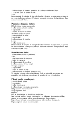 2 colheres (sopa) de fermento granulado ou 2 tabletes de fermento fresco
3 1/2 xicaras (chá) de farinha de trigo
1 ovo
Dentro da tijela da máquina de fazer pão dissolva 0 fermento na agua morna, o açucar e
um pouco de farinha, deixe por 15 minutos, acrescente o restante dos ingredientes, ligue
a máquina no ciclo Doce.
Paezinhos docesde batata
250g de batatas cozidas e amassadas
1 colher (sopa) de farinha de trigo
1 copo de leite
2 tabletes de levedo de cerveja
14 colheres (sopa) de açúcar
2 colheres (sopa) de banha
1 copo de leite
2 colheres (sopa) de manteiga
5 ovos
1 colher (sopa) de sal
Dentro da tijela da máquina de fazer pão dissolva 0 fermento na agua morna, o açucar e
um pouco de farinha, deixe por 15 minutos, acrescente o restante dos ingredientes, ligue
a máquina no ciclo Doce.
Broa Doce de Fubá
200 ml de leite de coco (1 garrafinha)
1 ovo
3 colheres de sopa de margarina
1 colher de chá de sal
2 colheres de chá de erva doce
2 colheres de sopa de leite em pó
1/2 copo de açúcar
1 copo de fubá
2 copos de farinha de trigo
2 colheres de chá de fermento biológico seco
Na máquina: coloque todos os ingredientes. Pode ser necessário acrescentar um
pouquinho mais de farinha, dependendo do tamanho do ovo. ciclo pão doce
Pão de queijo com iogurte
1 copo de iogurte natural
3 ovos inteiros
1 colher (sopa) de sal
2 colheres (sopa) bem cheias de margarina
500 g de queijo meia cura ralado
500 g de polvilho doce
requeijão
Bata no liquidificador os 4 primeiros ingredientes,
junte em uma vasilha a mistura com o queijo e vá colocando aos poucos o polvilho.
Amasse no ciclo amassar e deixe-a que descanse por alguns minutos.
Faça bolinhas, coloque em assadeira sem untar e leve ao forno bem quente.
Depois de pronto recheie com o requeijão.
 