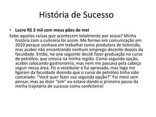 História de Sucesso
• Lucro R$ 2 mil com meus pães de mel
Sabe aquelas coisas que acontecem totalmente por acaso? Minha
história com a culinária foi assim. Me formei em comunicação em
2010 porque sonhava em trabalhar como produtora de televisão,
mas acabei não encontrando nenhum emprego decente depois da
faculdade. Então, no ano seguinte decidi fazer graduação no curso
de petróleo, que crescia na minha região. Como segunda opção,
acabei colocando gastronomia, mas nem me passava pela cabeça
seguir nessa área. Fiz o vestibular e fui aprovada, mas logo me
ligaram da faculdade dizendo que o curso de petróleo tinha sido
cancelado. “Você quer fazer sua segunda opção?” Foi meio sem
pensar, mas ao dizer “sim” eu estava dando o primeiro passo da
minha trajetória de sucesso como confeiteira!
 