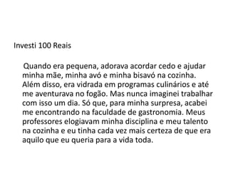Investi 100 Reais
Quando era pequena, adorava acordar cedo e ajudar
minha mãe, minha avó e minha bisavó na cozinha.
Além disso, era vidrada em programas culinários e até
me aventurava no fogão. Mas nunca imaginei trabalhar
com isso um dia. Só que, para minha surpresa, acabei
me encontrando na faculdade de gastronomia. Meus
professores elogiavam minha disciplina e meu talento
na cozinha e eu tinha cada vez mais certeza de que era
aquilo que eu queria para a vida toda.
 