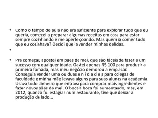 • Como o tempo de aula não era suficiente para explorar tudo que eu
queria, comecei a preparar algumas receitas em casa para estar
sempre cozinhando e me aperfeiçoando. Mas quem ia comer tudo
que eu cozinhava? Decidi que ia vender minhas delícias.
•
• Pra começar, apostei em pães de mel, que são fáceis de fazer e um
sucesso com qualquer idade. Gastei apenas R$ 100 para produzir a
primeira fornada, mas meu negócio demorou a emplacar.
Conseguia vender uma ou duas u n i d a d e s para colegas de
faculdade e minha mãe levava alguns para suas alunas na academia.
Usava todo dinheiro que entrava para comprar mais ingredientes e
fazer novos pães de mel. O boca a boca foi aumentando, mas, em
2012, quando fui estagiar num restaurante, tive que deixar a
produção de lado...
 