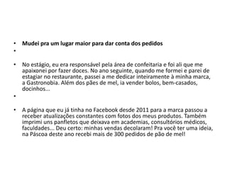 • Mudei pra um lugar maior para dar conta dos pedidos
•
• No estágio, eu era responsável pela área de confeitaria e foi ali que me
apaixonei por fazer doces. No ano seguinte, quando me formei e parei de
estagiar no restaurante, passei a me dedicar inteiramente à minha marca,
a Gastronobia. Além dos pães de mel, ia vender bolos, bem-casados,
docinhos...
•
• A página que eu já tinha no Facebook desde 2011 para a marca passou a
receber atualizações constantes com fotos dos meus produtos. Também
imprimi uns panfletos que deixava em academias, consultórios médicos,
faculdades... Deu certo: minhas vendas decolaram! Pra você ter uma ideia,
na Páscoa deste ano recebi mais de 300 pedidos de pão de mel!
 