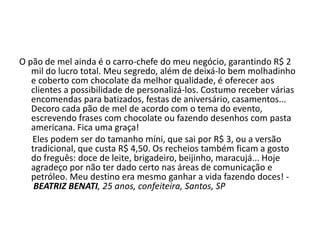 O pão de mel ainda é o carro-chefe do meu negócio, garantindo R$ 2
mil do lucro total. Meu segredo, além de deixá-lo bem molhadinho
e coberto com chocolate da melhor qualidade, é oferecer aos
clientes a possibilidade de personalizá-los. Costumo receber várias
encomendas para batizados, festas de aniversário, casamentos...
Decoro cada pão de mel de acordo com o tema do evento,
escrevendo frases com chocolate ou fazendo desenhos com pasta
americana. Fica uma graça!
Eles podem ser do tamanho míni, que sai por R$ 3, ou a versão
tradicional, que custa R$ 4,50. Os recheios também ficam a gosto
do freguês: doce de leite, brigadeiro, beijinho, maracujá... Hoje
agradeço por não ter dado certo nas áreas de comunicação e
petróleo. Meu destino era mesmo ganhar a vida fazendo doces! -
BEATRIZ BENATI, 25 anos, confeiteira, Santos, SP
 