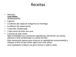 Receitas
• Recheios
Leite Ninho
INGREDIENTES:
• 4 gemas
• 2 colheres (de sopa) de margarina ou manteiga
• 6 colheres (de sopa) açúcar
• 1 lata leite condensado
• 1 lata creme de leite sem soro
• 2 xícaras de leite ninho
Bata na batedeira os 3 primeiros ingredientes até formar um creme,
adicione o leite condensado e o creme de leite.
Bata novamente apenas para misturar os ingredientes acrescentados e
coloque o leite em pó; mexer agora com uma colher.
Leve à geladeira e depois use para rechear e cobrir o bolo.
 
