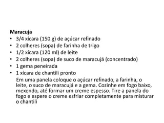 Maracuja
• 3/4 xícara (150 g) de açúcar refinado
• 2 colheres (sopa) de farinha de trigo
• 1/2 xícara (120 ml) de leite
• 2 colheres (sopa) de suco de maracujá (concentrado)
• 1 gema peneirada
• 1 xícara de chantili pronto
Em uma panela coloque o açúcar refinado, a farinha, o
leite, o suco de maracujá e a gema. Cozinhe em fogo baixo,
mexendo, até formar um creme espesso. Tire a panela do
fogo e espere o creme esfriar completamente para misturar
o chantili
 