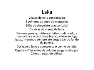 Laka
2 latas de leite condensado
2 colheres de sopa de margarina
140g de chocolate branco (Laka)
2 caixas de creme de leite
Em uma panela, misture o leite condensado, a
margarina e o chocolate branco e leve ao fogo
baixo, mexendo sempre até desgrudar do fundo
da panela.
Desligue o fogo e acrescente o creme de leite.
Espere esfriar e depois coloque na geladeira por
2 horas antes de utilizar.
 