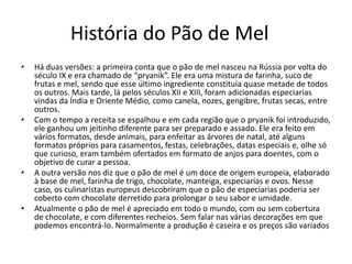 História do Pão de Mel
• Há duas versões: a primeira conta que o pão de mel nasceu na Rússia por volta do
século IX e era chamado de “pryanik”. Ele era uma mistura de farinha, suco de
frutas e mel, sendo que esse último ingrediente constituía quase metade de todos
os outros. Mais tarde, lá pelos séculos XII e XIII, foram adicionadas especiarias
vindas da Índia e Oriente Médio, como canela, nozes, gengibre, frutas secas, entre
outros.
• Com o tempo a receita se espalhou e em cada região que o pryanik foi introduzido,
ele ganhou um jeitinho diferente para ser preparado e assado. Ele era feito em
vários formatos, desde animais, para enfeitar as árvores de natal, até alguns
formatos próprios para casamentos, festas, celebrações, datas especiais e, olhe só
que curioso, eram também ofertados em formato de anjos para doentes, com o
objetivo de curar a pessoa.
• A outra versão nos diz que o pão de mel é um doce de origem europeia, elaborado
à base de mel, farinha de trigo, chocolate, manteiga, especiarias e ovos. Nesse
caso, os culinaristas europeus descobriram que o pão de especiarias poderia ser
coberto com chocolate derretido para prolongar o seu sabor e umidade.
• Atualmente o pão de mel é apreciado em todo o mundo, com ou sem cobertura
de chocolate, e com diferentes recheios. Sem falar nas várias decorações em que
podemos encontrá-lo. Normalmente a produção é caseira e os preços são variados
 