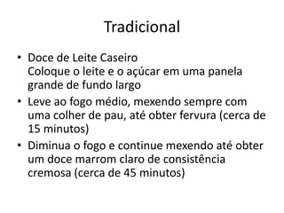 Tradicional
• Doce de Leite Caseiro
Coloque o leite e o açúcar em uma panela
grande de fundo largo
• Leve ao fogo médio, mexendo sempre com
uma colher de pau, até obter fervura (cerca de
15 minutos)
• Diminua o fogo e continue mexendo até obter
um doce marrom claro de consistência
cremosa (cerca de 45 minutos)
 