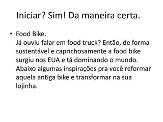 Iniciar? Sim! Da maneira certa.
• Food Bike.
Já ouviu falar em food truck? Então, de forma
sustentável e caprichosamente a food bike
surgiu nos EUA e tá dominando o mundo.
Abaixo algumas inspirações pra você reformar
aquela antiga bike e transformar na sua
lojinha.
 