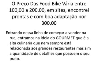 O Preço Das Food Bike Vária entre
100,00 a 200,00, em sites, encontrei
prontas e com boa adaptação por
300,00
Entrando nessa linha de começar a vender na
rua, entramos na ideia do GOURMET que é a
alta culinária que nem sempre está
relacionada aos grandes restaurantes mas sim
a quantidade de detalhes que possuem o seu
prato.
 