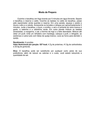 Modo de Preparo

     Cozinhe o bacalhau em fogo brando por 5 minutos em água fervente. Separe
o bacalhau e reserve o caldo. Cozinhe as batatas no caldo do bacalhau, passe
pelo espremedor ainda quentes e reserve. Em uma panela, aqueça o azeite e
doure o alho e a cebola. Acrescente os tomates e refogue por aproximadamente 5
minutos. Junte o bacalhau, o louro, a ervilha, o sal e a pimenta do reino branca à
gosto, a salsinha e a cebolinha verde. Em outra panela misture as batatas
amassadas, a margarina, o sal, a farinha de trigo e o leite desnatado. Misture até
obter um purê. Unte um refratário com manteiga, coloque o purê, o refogado, as
azeitonas e cubra tudo com fatias de queijo branco. Leve ao forno para derreter o
queijo.

Rendimento: 6 porções
Valor Nutricional por porção: 527 kcal; 4,7g de proteínas, 41,5g de carboidratos
e 20,5g de gorduras.

Dica: O bacalhau pode ser substituído por qualquer outro peixe de sua
preferência, além de reduzir as calorias e o custo, você estará reduzindo a
quantidade de sal.
 