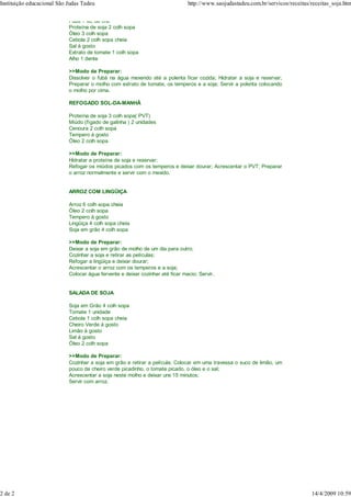 Instituição educacional São Judas Tadeu                                         http://www.saojudastadeu.com.br/servicos/receitas/receitas_soja.htm

                            Fubá 1 xic da chá
                            Proteína de soja 2 colh sopa
                            Óleo 3 colh sopa
                            Cebola 2 colh sopa cheia
                            Sal à gosto
                            Extrato de tomate 1 colh sopa
                            Alho 1 dente

                            >>Modo de Preparar:
                            Dissolver o fubá na água mexendo até a polenta ficar cozida; Hidratar a soja e reservar;
                            Preparar o molho com extrato de tomate, os temperos e a soja; Servir a polenta colocando
                            o molho por cima.

                            REFOGADO SOL-DA-MANHÃ

                            Proteína de soja 3 colh sopa( PVT)
                            Miúdo (fígado de galinha ) 2 unidades
                            Cenoura 2 colh sopa
                            Tempero à gosto
                            Óleo 2 colh sopa

                            >>Modo de Preparar:
                            Hidratar a proteína de soja e reservar;
                            Refogar os miúdos picados com os temperos e deixar dourar; Acrescentar o PVT; Preparar
                            o arroz normalmente e servir com o mexido.


                            ARROZ COM LINGÜIÇA

                            Arroz 6 colh sopa cheia
                            Óleo 2 colh sopa
                            Tempero à gosto
                            Lingüiça 4 colh sopa cheia
                            Soja em grão 4 colh sopa

                            >>Modo de Preparar:
                            Deixar a soja em grão de molho de um dia para outro;
                            Cozinhar a soja e retirar as películas;
                            Refogar a lingüiça e deixar dourar;
                            Acrescentar o arroz com os temperos e a soja;
                            Colocar água fervente e deixar cozinhar até ficar macio; Servir.


                            SALADA DE SOJA

                            Soja em Grão 4 colh sopa
                            Tomate 1 unidade
                            Cebola 1 colh sopa cheia
                            Cheiro Verde à gosto
                            Limão à gosto
                            Sal á gosto
                            Óleo 2 colh sopa

                            >>Modo de Preparar:
                            Cozinhar a soja em grão e retirar a película; Colocar em uma travessa o suco de limão, um
                            pouco de cheiro verde picadinho, o tomate picado, o óleo e o sal;
                            Acrescentar a soja neste molho e deixar uns 15 minutos;
                            Servir com arroz.




2 de 2                                                                                                                            14/4/2009 10:59
 