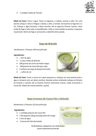    1 unidade média de Tomate



Modo de Fazer: Ferva a água. Pique os legumes, a cebola, amasse o alho. Em uma
panela coloque o óleo e refogue a cebola, o alho, o tomate. Acrescente os legumes e o
sal. Coloque a água fervente e deixe cozinhar até os legumes ficarem macios, retire
então do fogo e bata tudo no liquidificador. Volte o creme batido na panela e esquente
novamente. Retire do fogo e acrescente a cebolinha bem picada.




                               Sopa de Brócolis

Rendimento: 2 Pessoas 344 kcal p/Porção

Ingredientes:
     _ litro de água
     1 maço médio de Brócolis
     200 gramas de carne vermelha magra
     100 gramas de macarrão para sopa
     2 colheres de sopa de Queijo Parmesão
     _ colher de sal

Modo de Fazer: Corte a carne em cubos pequenos e coloque em uma panela junte a
água e tempere com sal, deixe cozinhar. Quando estiver amolecida coloque os floretes
de brócolis e cozinhe até os floretes ficarem levemente macios, então acrescente o
macarrão. Depois de cozido polvilhe o queijo




                Sopa Cremosa de Couve-Flor e Brócolis

Rendimento: 4 Pessoas 152 kcal p/Porção

Ingredientes:
    1 unidade pequena de couve-flor
    1 filé pequeno (60 gramas)de peito de Frango
    1 litro de água
    3 xícaras de leite desnatado

                      Nutrociência Assessoria em Nutrologia
                             www.nutrociencia.com.br
 