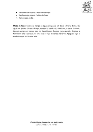  2 colheres de sopa de creme de leite light
    2 colheres de sopa de Farinha de Trigo
    Temperos à gosto.



Modo de Fazer: Cozinhe o frango na água com pouco sal, deixe esfriar e desfie. Na
água em que foi cozido o frango, coloque o couve-flor, o brócolis, e deixe cozinhar.
Quando estiverem macios bata no liquidificador. Despeje numa panela. Dissolva a
farinha no leite e coloque por cima leve ao fogo mexendo até ferver. Apague o fogo e
então coloque o creme de leite.




                     Nutrociência Assessoria em Nutrologia
                            www.nutrociencia.com.br
 